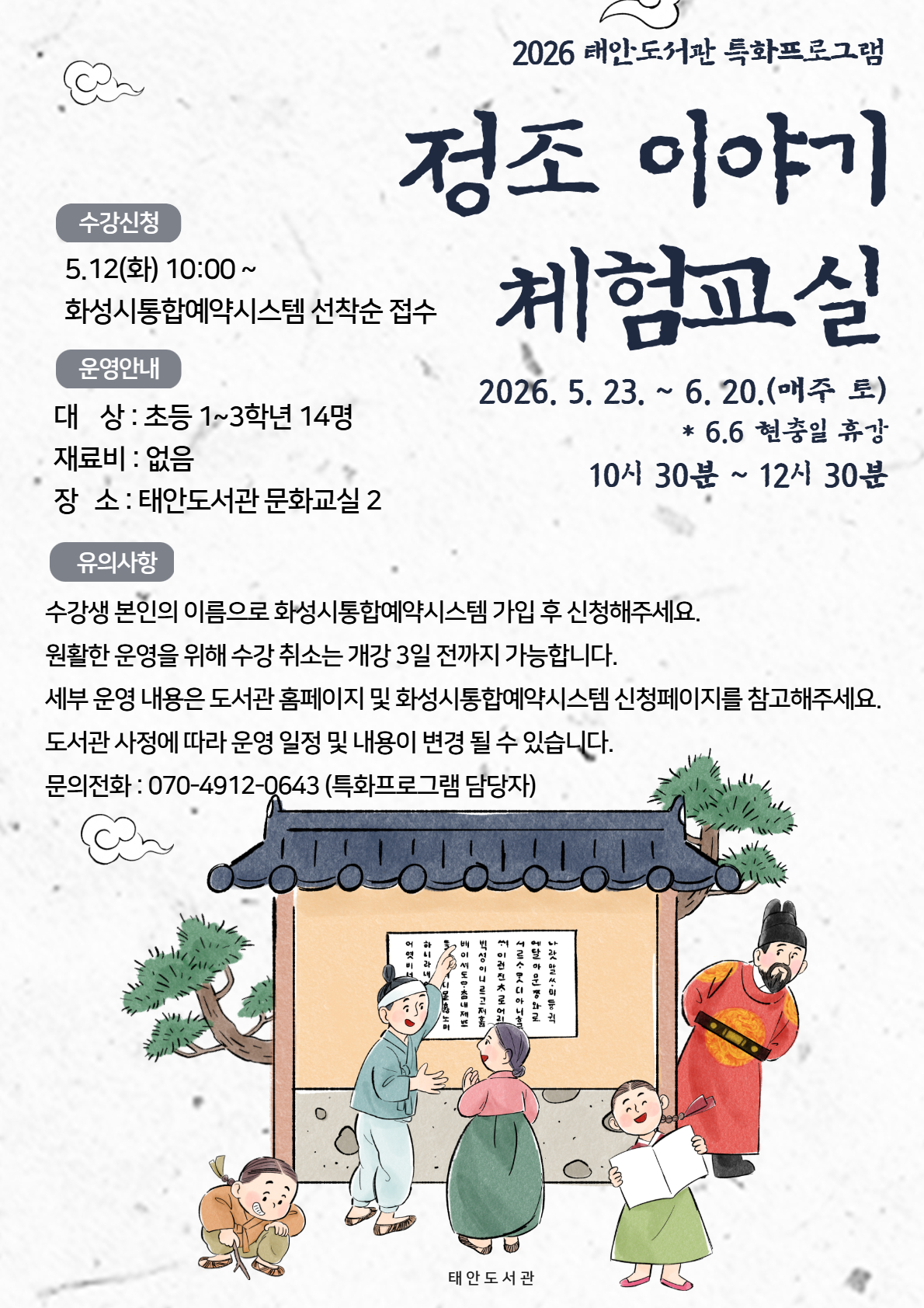 [대체 텍스트: 2026 태안도서관 특화프로그램 '정조 이야기 체험교실' 안내] 이 이미지는 2026년 태안도서관에서 운영하는 초등학생 대상 특화프로그램 안내 포스터입니다. 하단에는 한글 벽보 앞에 모인 아이들과 한복을 입은 사람들의 일러스트가 그려져 있습니다.  1. 프로그램명 정조 이야기 체험교실  2. 수강 신청 안내 신청 일시: 2026년 5월 12일(화) 10:00부터  신청 방법: 화성시 통합예약시스템을 통한 선착순 접수  3. 운영 안내 일정: 2026년 5월 23일 ~ 6월 20일 (매주 토요일)  6월 6일 현충일은 휴강입니다.  시간: 오전 10:30 ~ 오후 12:30  대상: 초등학교 1~3학년 (정원 14명)  재료비: 없음 (무료)  장소: 태안도서관 문화교실 2  4. 유의사항 수강생 본인의 이름으로 화성시 통합예약시스템에 가입 후 신청해야 합니다.  수강 취소는 개강 3일 전까지 가능합니다.  상세 내용은 도서관 홈페이지 및 통합예약시스템 신청 페이지를 참고하십시오.  도서관 사정에 따라 일정 및 내용이 변경될 수 있습니다.  문의 전화: 070-4912-0643 (특화프로그램 담당자)