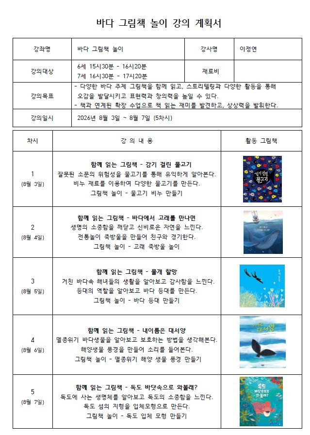 메모장에 편하게 붙여넣어 쓰실 수 있도록, 기호나 표 서식을 빼고 줄글로 쭉 이어서 정리해 드립니다.  바다 그림책 놀이 강의 계획서  강좌명: 바다 그림책 놀이 강사명: 이정연 강의대상: 6세 15시30분 - 16시20분, 7세 16시30분 - 17시20분 재료비: 없음 강의목표: 다양한 바다 주제 그림책을 함께 읽고, 스토리텔링과 다양한 활동을 통해 오감을 발달시키고 표현력과 창의력을 높일 수 있다. 책과 연계된 확장 수업으로 책 읽는 재미를 발견하고, 상상력을 발휘한다. 강의일시: 2026년 8월 3일 ~ 8월 7일 (5차시)  [차시별 강의 내용과 활동 그림책]  1차시 (8월 3일) 함께 읽는 그림책 - 감기 걸린 물고기 잘못된 소문의 위험성을 물고기를 통해 유익하게 알아본다. 비누 재료를 이용하여 다양한 물고기를 만든다. 그림책 놀이 - 물고기 비누 만들기 (그림책 표지: 수많은 작은 물고기들이 모여 있는 그림)  2차시 (8월 4일) 함께 읽는 그림책 - 바다에서 고래를 만나면 생명의 소중함을 깨닫고 신비로운 자연을 느낀다. 전통놀이 죽방울을 만들어 친구와 경기한다. 그림책 놀이 - 고래 죽방울 놀이 (그림책 표지: 거대한 고래와 작은 배가 그려진 바다 풍경)  3차시 (8월 5일) 함께 읽는 그림책 - 물개 할망 거친 바다속 해녀들의 생활을 알아보고 감사함을 느낀다. 등대의 역할을 알아보고 바다 등대를 만든다. 그림책 놀이 - 바다 등대 만들기 (그림책 표지: 푸른 바다 속에서 잠수하는 인물들)  4차시 (8월 6일) 함께 읽는 그림책 - 내 이름은 대서양 멸종위기 바다생물을 알아보고 보호하는 방법을 생각해본다. 해양생물 풍경을 만들어 소리를 들어본다. 그림책 놀이 - 멸종위기 해양 생물 풍경 만들기 (그림책 표지: 고래의 꼬리가 물 위로 나와 있는 푸른 바다)  5차시 (8월 7일) 함께 읽는 그림책 - 독도 바닷속으로 와볼래? 독도에 사는 생명체를 알아보고 독도의 소중함을 느낀다. 독도 섬의 지형을 입체모형으로 만든다. 그림책 놀이 - 독도 입체 모형 만들기 (그림책 표지: 다양한 바다 생물과 분홍색 물고기가 그려진 밝은 바닷속)