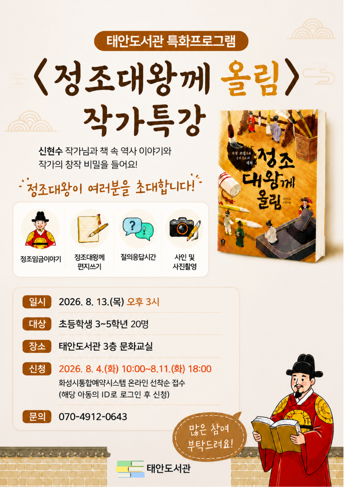 태안도서관 특화프로그램 <정조대왕께 올림> 작가특강  신현수 작가님과 책 속 역사 이야기와 작가의 창작 비밀을 들어요! "정조대왕이 여러분을 초대합니다!"  [프로그램 구성]  정조임금이야기  정조대왕께 편지쓰기  질의응답시간  사인 및 사진촬영  [안내 사항]  일시: 2026. 8. 13.(목) 오후 3시  대상: 초등학생 3~5학년 20명  장소: 태안도서관 3층 문화교실  신청: 2026. 8. 4.(화) 10:00 ~ 8. 11.(화) 18:00 (화성시통합예약시스템 온라인 선착순 접수 / 해당 아동의 ID로 로그인 후 신청)  문의: 070-4912-0643  태안도서관